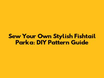 Sew Your Own Stylish Fishtail Parka: DIY Pattern Guide