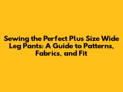 Sewing the Perfect Plus Size Wide Leg Pants: A Guide to Patterns, Fabrics, and Fit