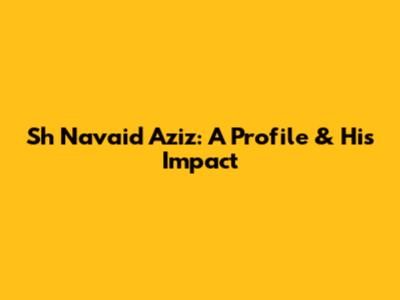 Sh Navaid Aziz: A Profile & His Impact