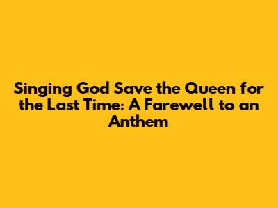 Singing 'God Save the Queen' for the Last Time: A Farewell to an Anthem