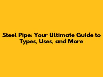 Steel Pipe: Your Ultimate Guide to Types, Uses, and More