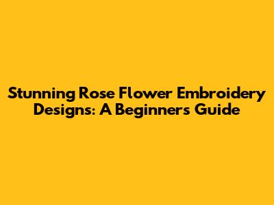 Stunning Rose Flower Embroidery Designs: A Beginner's Guide