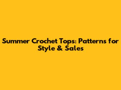 Summer Crochet Tops: Patterns for Style & Sales