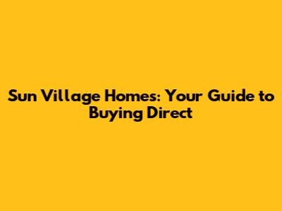 Sun Village Homes: Your Guide to Buying Direct