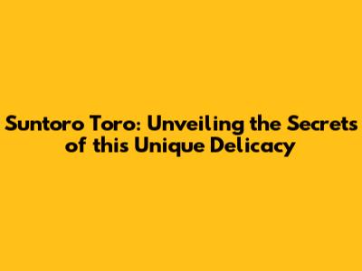 Suntoro Toro: Unveiling the Secrets of this Unique Delicacy