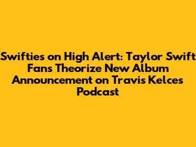 Swifties on High Alert: Taylor Swift Fans Theorize New Album Announcement on Travis Kelce's Podcast