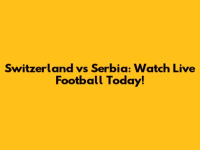 Switzerland vs Serbia: Watch Live Football Today!