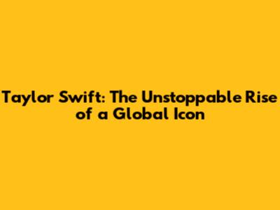 Taylor Swift: The Unstoppable Rise of a Global Icon