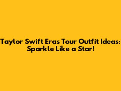 Taylor Swift Eras Tour Outfit Ideas: Sparkle Like a Star!