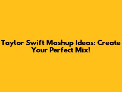 Taylor Swift Mashup Ideas: Create Your Perfect Mix!