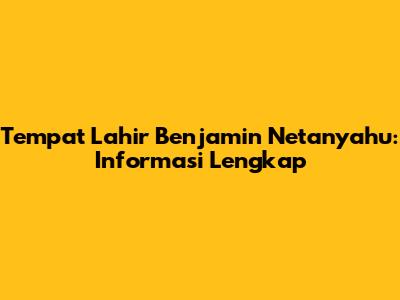 Tempat Lahir Benjamin Netanyahu: Informasi Lengkap
