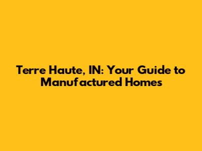 Terre Haute, IN: Your Guide to Manufactured Homes