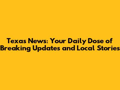 Texas News: Your Daily Dose of Breaking Updates and Local Stories