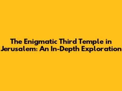 The Enigmatic Third Temple in Jerusalem: An In-Depth Exploration