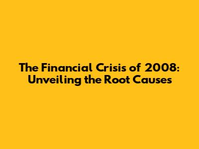 The Financial Crisis of 2008: Unveiling the Root Causes
