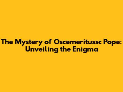 The Mystery of Oscemeritussc Pope: Unveiling the Enigma