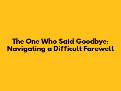 The One Who Said Goodbye: Navigating a Difficult Farewell