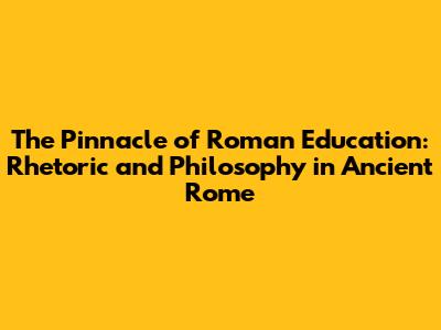 The Pinnacle of Roman Education: Rhetoric and Philosophy in Ancient Rome