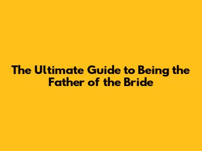 The Ultimate Guide to Being the Father of the Bride