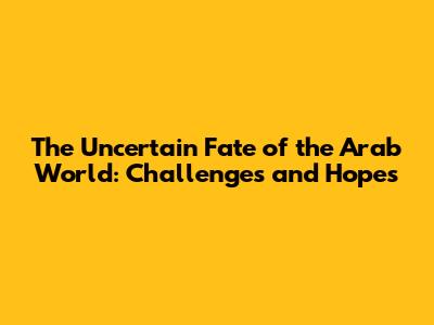 The Uncertain Fate of the Arab World: Challenges and Hopes