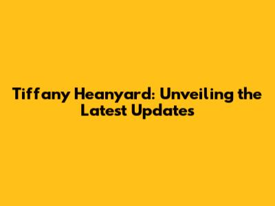 Tiffany Heanyard: Unveiling the Latest Updates