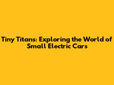 Tiny Titans: Exploring the World of Small Electric Cars