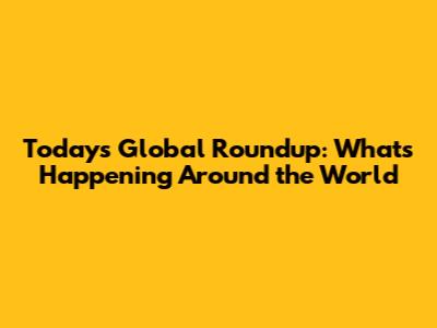 Today's Global Roundup: What's Happening Around the World