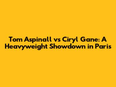 Tom Aspinall vs Ciryl Gane: A Heavyweight Showdown in Paris