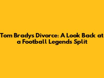 Tom Brady's Divorce: A Look Back at a Football Legend's Split