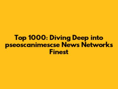 Top 1000: Diving Deep into pseoscanimescse News Network's Finest