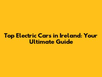 Top Electric Cars in Ireland: Your Ultimate Guide