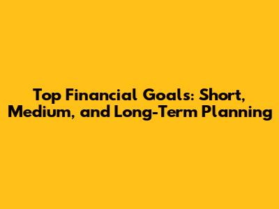 Top Financial Goals: Short, Medium, and Long-Term Planning