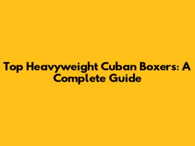 Top Heavyweight Cuban Boxers: A Complete Guide