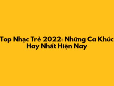 Top Nhạc Trẻ 2022: Những Ca Khúc Hay Nhất Hiện Nay