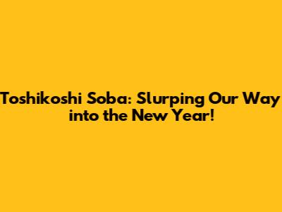 Toshikoshi Soba: Slurping Our Way into the New Year!