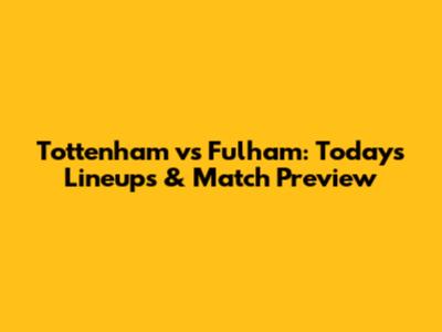 Tottenham vs Fulham: Today's Lineups & Match Preview