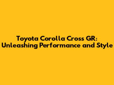 Toyota Corolla Cross GR: Unleashing Performance and Style
