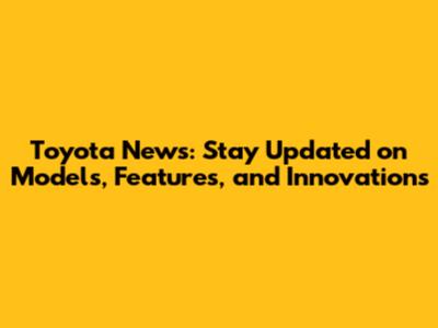 Toyota News: Stay Updated on Models, Features, and Innovations