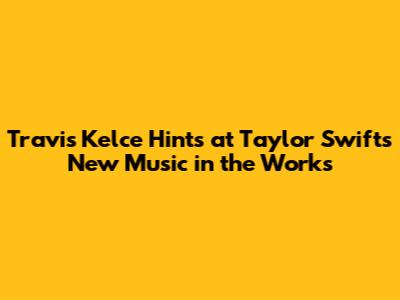 Travis Kelce Hints at Taylor Swift's New Music in the Works