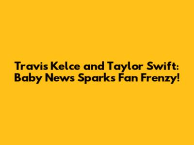 Travis Kelce and Taylor Swift: Baby News Sparks Fan Frenzy!