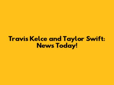 Travis Kelce and Taylor Swift: News Today!