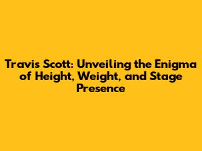 Travis Scott: Unveiling the Enigma of Height, Weight, and Stage Presence