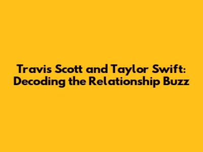 Travis Scott and Taylor Swift: Decoding the Relationship Buzz