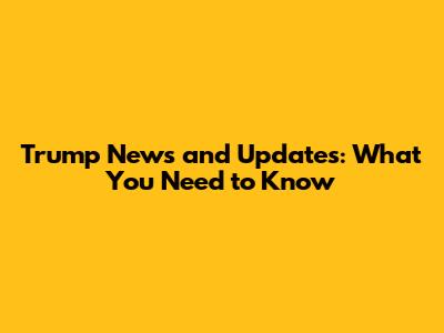 Trump News and Updates: What You Need to Know