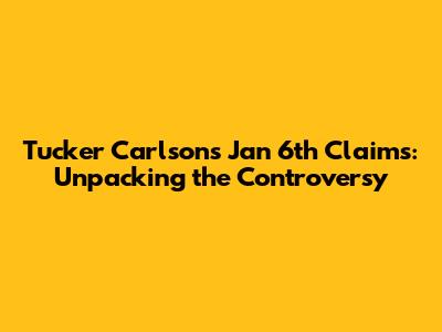 Tucker Carlson's Jan 6th Claims: Unpacking the Controversy