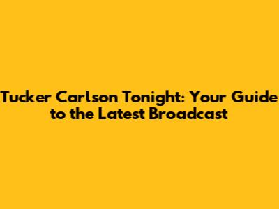 Tucker Carlson Tonight: Your Guide to the Latest Broadcast