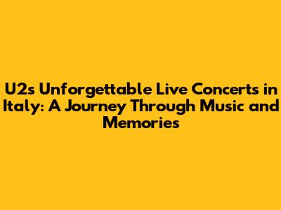 U2's Unforgettable Live Concerts in Italy: A Journey Through Music and Memories