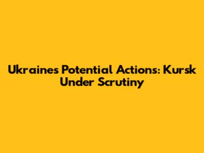 Ukraine's Potential Actions: Kursk Under Scrutiny