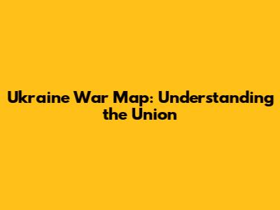 Ukraine War Map: Understanding the Union
