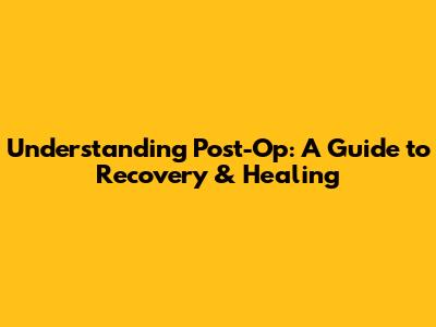 Understanding Post-Op: A Guide to Recovery & Healing